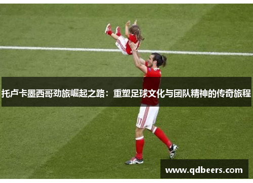 托卢卡墨西哥劲旅崛起之路：重塑足球文化与团队精神的传奇旅程