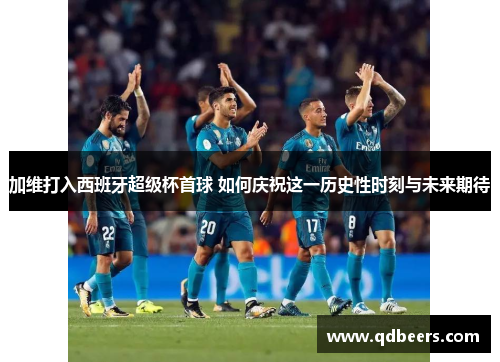 加维打入西班牙超级杯首球 如何庆祝这一历史性时刻与未来期待