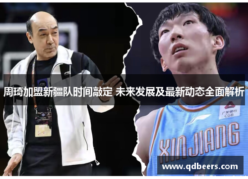 周琦加盟新疆队时间敲定 未来发展及最新动态全面解析