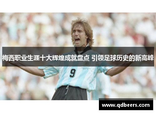 梅西职业生涯十大辉煌成就盘点 引领足球历史的新高峰